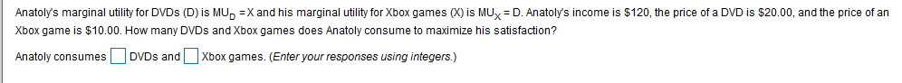 Anatoly's marginal utility for DVDS (D) is MU
X and his marginal utility for Xbox games (X) is MUx D. Anatoly's income is $120, the price of a DVD is $20.00, and the price of an
Xbox game is $10.00. How many DVDS and Xbox games does Anatoly consume to maximize his satisfaction?
Anatoly consumesDVDs andXbox games. (Enter your responses using integers.)

