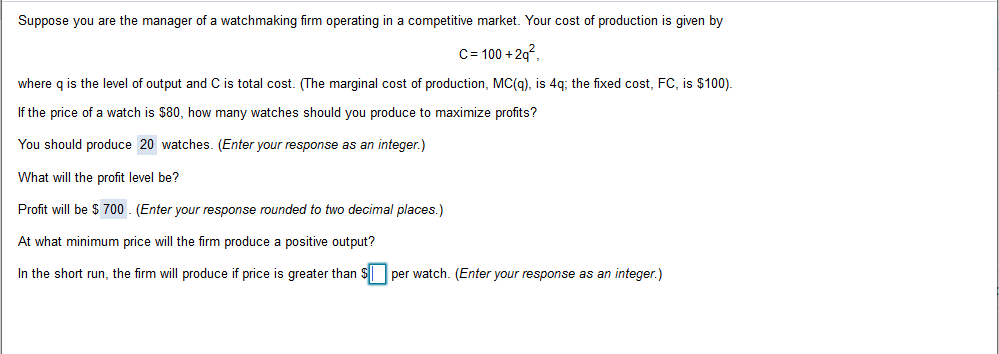 Suppose you are the manager of a watchmaking firm operating in a competitive market. Your cost of production is given by
C 100+2q
where q is the level of output and C is total cost. (The marginal cost of production, MC(g), is 4q; the fixed cost, FC, is $100).
If the price of a watch is $80, how many watches should you produce to maximize profits?
You should produce 20 watches. (Enter your response as an integer.)
What will the profit level be?
Profit will be $ 700 (Enter your response rounded to two decimal places.)
At what minimum price will the firm produce a positive output?
In the short run, the firm will produce if price is greater than $per watch. (Enter your response as an integer.)
