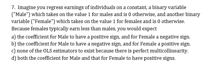7. Imagine you regress earnings of individuals on a constant, a binary variable
("Male") which takes on the value 1 for males and is 0 otherwise, and another binary
variable ("Female ") which takes on the value 1 for females and is 0 otherwise
Because females typically earn less than males, you would expect
a) the coefficient for Male to have a positive sign, and for Female a negative sign
b) the coefficient for Male to have a negative sign, and for Female a positive sign.
c) none of the OLS estimators to exist because there is perfect multicollinearity.
d) both the coefficient for Male and that for Female to have positive signs
