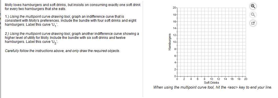 Molly loves hamburgers and soft drinks, but insists on consuming exactly one soft drink
for every two hamburgers that she eats.
20-
18-
1.) Using the multipoint curve drawing tool, graph an indifference curve that is
consistent with Molly's preferences. Include the bundle with four soft drinks and eight
hamburgers. Label this curve 'U,'.
16-
14-
2) Using the multipoint curve drawing tool, graph another indifference curve showing a
higher level of utility for Molly. Include the bundle with six soft drinks and twelve
hamburgers. Label this curve 'U,'
12-
10-
8-
I
Carefully follow the instructions above, and only draw the required objects.
6-
4.
2-
0-
10 12
16 18 20
Soft Drinks
When using the multipoint curve tool, hit the <esc> key to end your line.
Hamburgers
