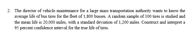 The director of vehicle maintenance for a large mass transportation authority wants to know the
average life of bus tires for the fleet of 1,800 busses. A random sample of 100 tires is studied and
the mean life is 20,000 miles, with a standard deviation of 1,200 miles. Construct and interpret a
95 percent confidence interval for the true life of tires
2.
