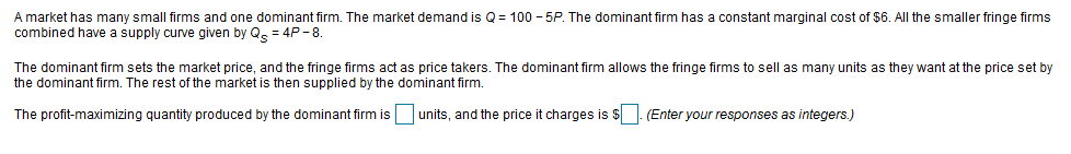 A market has many small firms and one dominant firm. The market demand is Q = 100 - 5P. The dominant firm has a constant marginal cost of $6. All the smaller fringe firms
combined have a supply curve given by Qe = 4P -8.
The dominant firm sets the market price, and the fringe firms act as price takers. The dominant firm allows the fringe firms to sell as many units as they want at the price set by
the dominant firm. The rest of the market is then supplied by the dominant firm.
units, and the price it charges is $
(Enter your responses as integers.)
The profit-maximizing quantity produced by the dominant firm is
