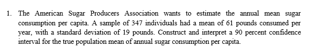 consumption per capita. A sample of 347 individuals had a mean of 61 pounds consumed per
year, with a standard deviation of 19 pounds. Construct and interpret a 90 percent confidence
interval for the true population mean of annual sugar consumption per capita.
