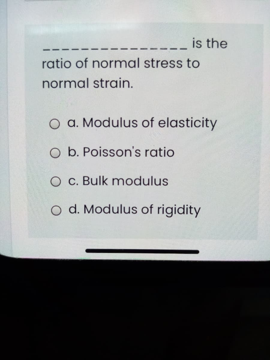 is the
ratio of normal stress to
normal strain.
O a. Modulus of elasticity
O b. Poisson's ratio
O c. Bulk modulus
o d. Modulus of rigidity
