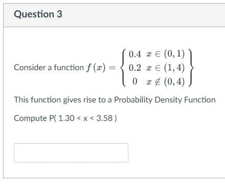 Question 3
0.4 x € (0,1)
0.2 x = (1,4)
0x (0,4)
This function gives rise to a Probability Density Function
Compute P(1.30 < x < 3.58)
Consider a function f(x)