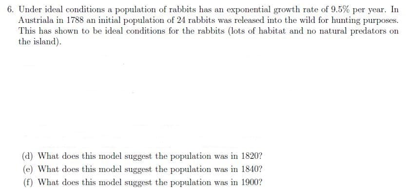 6. Under ideal conditions a population of rabbits has an exponential growth rate of 9.5% per year. In
Austriala in 1788 an initial population of 24 rabbits was released into the wild for hunting purposes.
This has shown to be ideal conditions for the rabbits (lots of habitat and no natural predators on
the island).
(d) What does this model suggest the population was in 1820?
(e) What does this model suggest the population was in 1840?
(f) What does this model suggest the population was in 1900?
