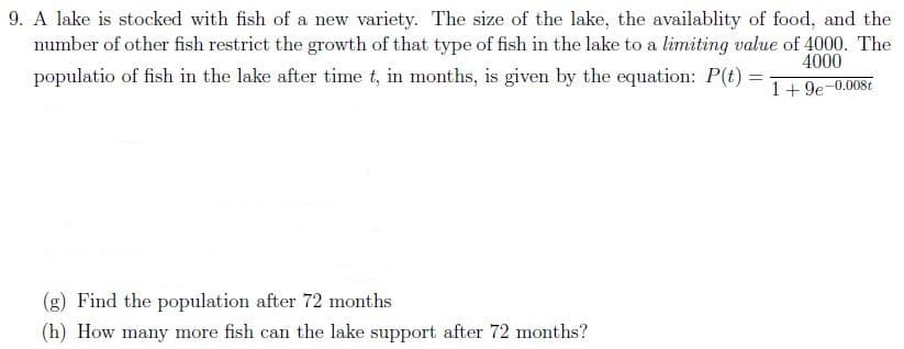 9. A lake is stocked with fish of a new variety. The size of the lake, the availablity of food, and the
number of other fish restrict the growth of that type of fish in the lake to a limiting value of 4000. The
4000
populatio of fish in the lake after time t, in months, is given by the equation: P(t) =
%3D
1+ 9e-0.008t
(g) Find the population after 72 months
(h) How many more fish can the lake support after 72 months?
