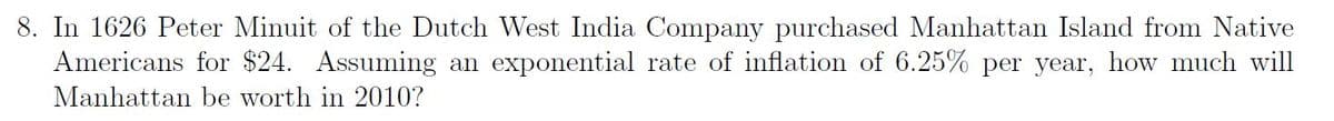 8. In 1626 Peter Minuit of the Dutch West India Company purchased Manhattan Island from Native
Americans for $24. Assuming an exponential rate of inflation of 6.25% per year, how much will
Manhattan be worth in 2010?
