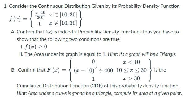 1. Consider the Continuous Distribution Given by its Probability Density Function
x-10 x € [10, 30]
f(x) =
200
0 x [10,30]
A. Confirm that f(x) is indeed a Probability Density Function. Thus you have to
show that the following two conditions are true
1. f (x) > 0
II. The Area under its graph is equal to 1. Hint: Its a graph will be a Triangle
0
x < 10
(10)² 400 10 ≤ x ≤ 30 is the
1
x > 30
Cumulative Distribution Function (CDF) of this probability density function.
Hint: Area under a curve is gonna be a triangle, compute its area at a given point.
B. Confirm that F(x)=
=