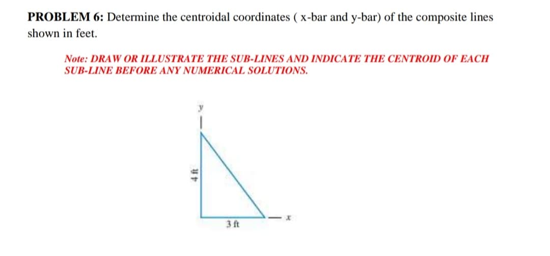 PROBLEM 6: Determine the centroidal coordinates ( x-bar and y-bar) of the composite lines
shown in feet.
Note: DRAW OR ILLUSTRATE THE SUB-LINES AND INDICATE THE CENTROID OF EACH
SUB-LINE BEFORE ANY NUMERICAL SOLUTIONS.
3ft
