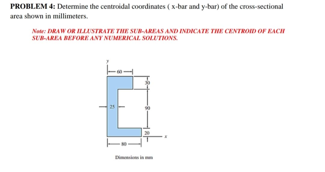 PROBLEM 4: Determine the centroidal coordinates ( x-bar and y-bar) of the cross-sectional
area shown in millimeters.
Note: DRAW OR ILLUSTRATE THE SUB-AREAS AND INDICATE THE CENTROID OF EACH
SUB-AREA BEFORE ANY NUMERICAL SOLUTIONS.
y
90
20
80
Dimensions in mm
