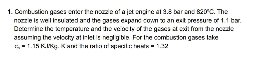 1. Combustion gases enter the nozzle of a jet engine at 3.8 bar and 820°C. The
nozzle is well insulated and the gases expand down to an exit pressure of 1.1 bar.
Determine the temperature and the velocity of the gases at exit from the nozzle
assuming the velocity at inlet is negligible. For the combustion gases take
c, = 1.15 KJ/Kg. K and the ratio of specific heats = 1.32
