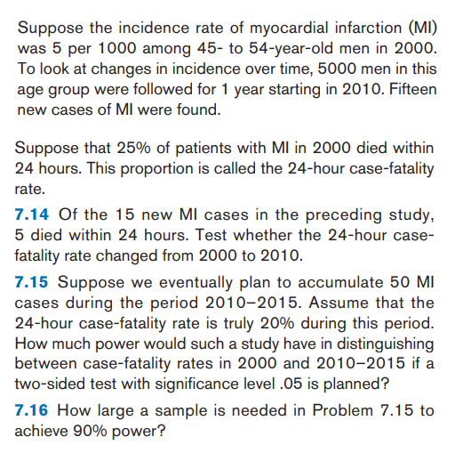 Suppose the incidence rate of myocardial infarction (MI)
was 5 per 1000 among 45- to 54-year-old men in 2000.
To look at changes in incidence over time, 5000 men in this
age group were followed for 1 year starting in 2010. Fifteen
new cases of MIl were found.
Suppose that 25% of patients with MI in 2000 died within
24 hours. This proportion is called the 24-hour case-fatality
rate,

