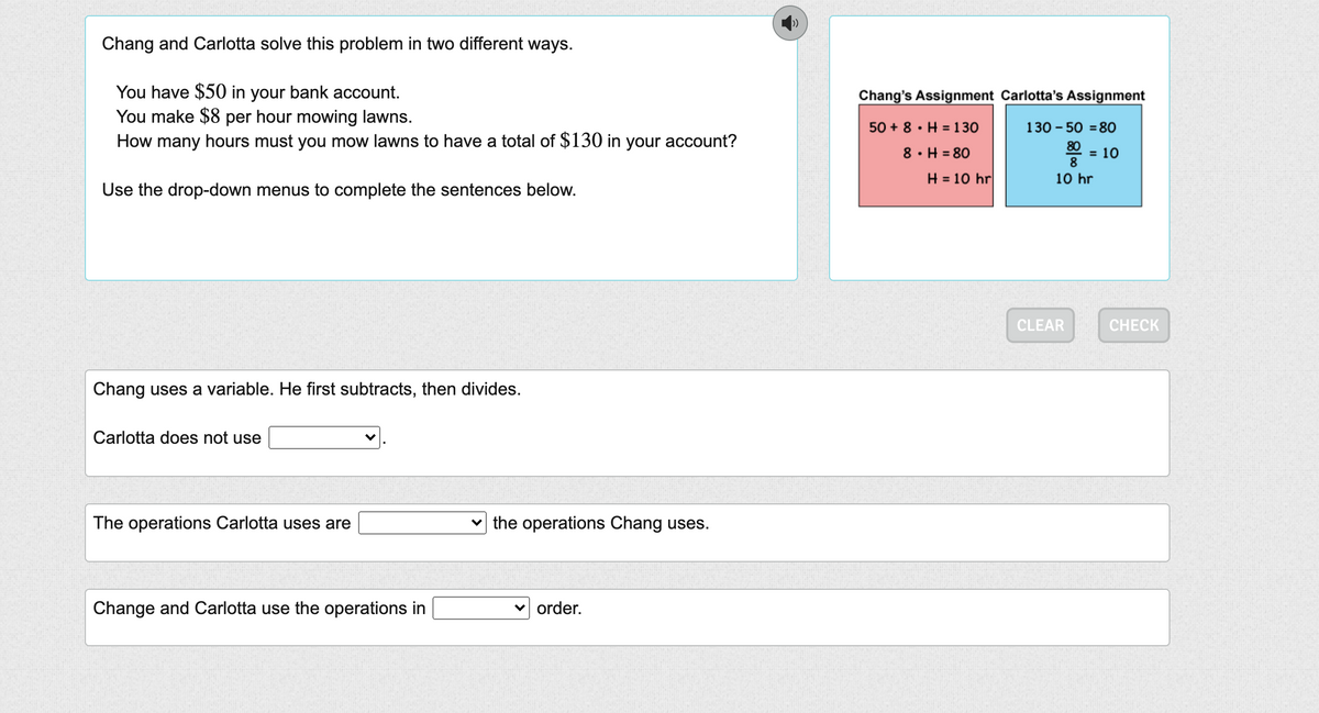 Chang and Carlotta solve this problem in two different ways.
You have $50 in your bank account.
You make $8 per hour mowing lawns.
How many hours must you mow lawns to have a total of $130 in your account?
Chang's Assignment Carlotta's Assignment
50 + 8 · H =130
130 - 50 = 80
8· H = 80
80
= 10
8
H = 10 hr
10 hr
Use the drop-down menus to complete the sentences below.
CLEAR
CHECK
Chang uses a variable. He first subtracts, then divides.
Carlotta does not use
The operations Carlotta uses are
the operations Chang uses.
Change and Carlotta use the operations in
v order.
