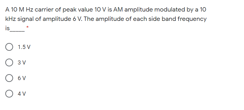 A 10 M Hz carrier of peak value 10 V is AM amplitude modulated by a 1O
kHz signal of amplitude 6 V. The amplitude of each side band frequency
is
1.5 V
3 V
6 V
O 4V
