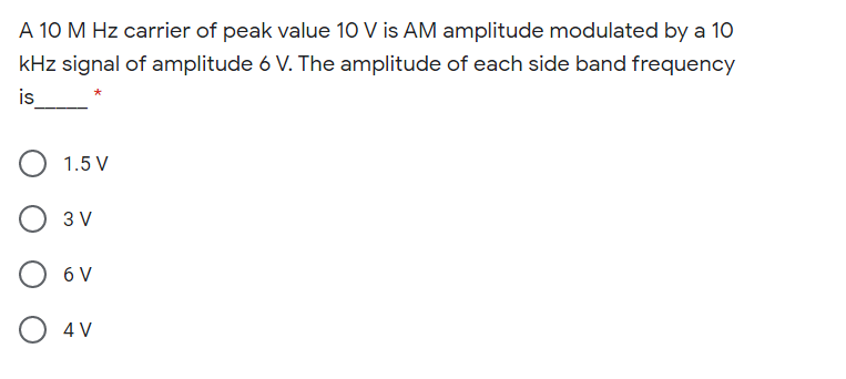 A 10 M Hz carrier of peak value 10 V is AM amplitude modulated by a 1O
kHz signal of amplitude 6 V. The amplitude of each side band frequency
is
1.5 V
3 V
6 V
4 V
