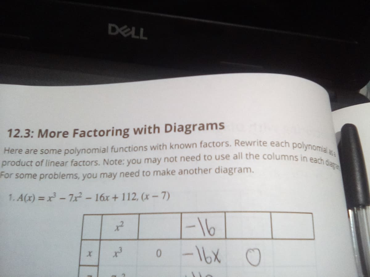 Here are some polynomial functions with known factors. Rewrite each polynomial a
product of linear factors. Note: you may not need to use all the columns in each diag
DELL
12.3: More Factoring with Diagrams
asa
For some problems, you may need to make another diagram.
1. A(x) = x-7x-16x+ 112, (x-7)
-16
-16X 0
