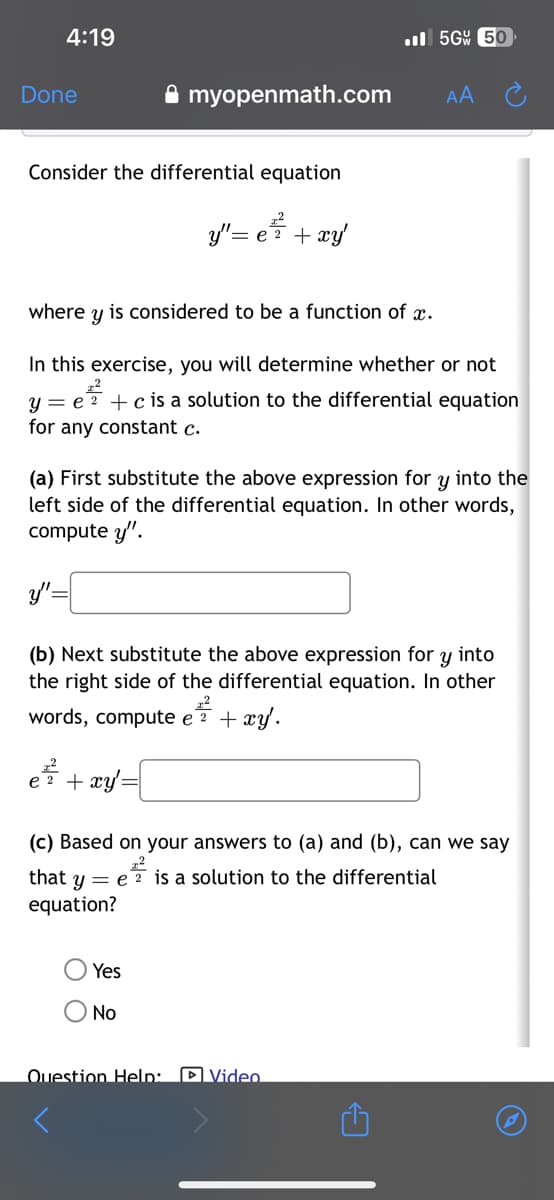 4:19
Done
Consider the differential equation
y'= e ² + xy
y"
✰ myopenmath.com
where y is considered to be a function of x.
In this exercise, you will determine whether or not
z2
y = e 2 + c is a solution to the differential equation
for any constant c.
(a) First substitute the above expression for y into the
left side of the differential equation. In other words,
compute y".
e²² + xy =
е
(b) Next substitute the above expression for y into
the right side of the differential equation. In other
22
words, compute e 2 + xy.
Yes
No
.5G 50
Question Help:
AA
(c) Based on your answers to (a) and (b), can we say
22
that y = e 2 is a solution to the differential
equation?
Video
✩