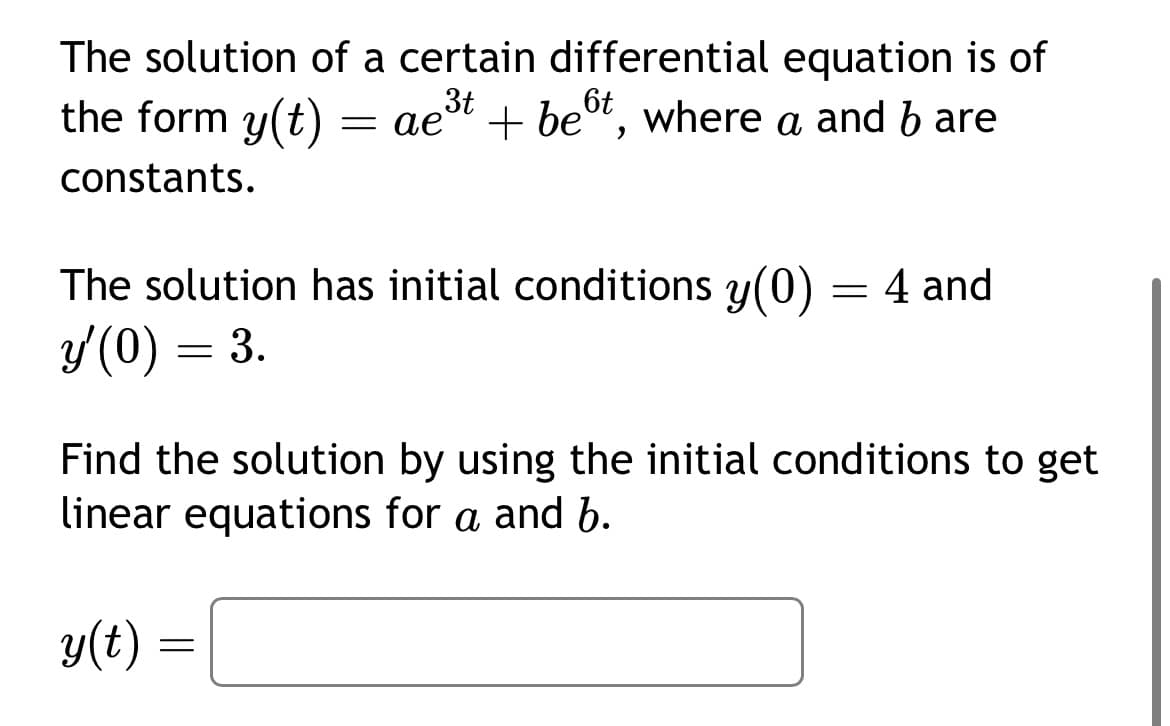 The solution of a certain differential equation is of
+ best, where a and b are
6t
the form y(t) = ae³t
= aest + be
constants.
The solution has initial conditions y(0) = 4 and
y'(0) = 3.
Find the solution by using the initial conditions to get
linear equations for a and b.
y(t)
=
