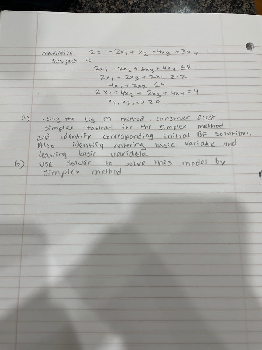 maximize
2=^-2x, t Xq -4x3 t3x4
Subject
to
2xi+ 2xq t bx2+ 4x 4 <8:
2x,-2x3+2x42-2
4x,+2x2
2 xit 4x2 t 2x2 + Hx4=4
X2,×3,メu 20
using the
Simplex
id entify
construct first
method
initial BF Solution.
variable and
a)
method
for the Simplex
corresponding
entering basic
variable
big
tableau
and
Also
identify
basic
leaving
6)
Simplex method
Soluer
to
Solve this
model by
Use
