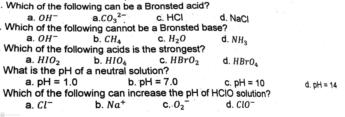 Which of the following can be a Bronsted acid?
a.Co3?-
.Which of the following cannot be a Bronsted base?
b. CH4
Which of the following acids is the strongest?
b. HI04
What is the pH of a neutral solution?
а. ОН-
c. HCI
d. NaCl
а. ОН-
с. Н20
d. NH3
a. HIO2
С. НBr0z
d. HBr0д
а. рH
= 1.0
b. pH = 7.0
C. pH = 10
d. pH = 14
%3D
%3D
Which of the following can increase the pH of HCIO solution?
b. Na+
a. Cl-
С. О2
d. Clo-
cs
