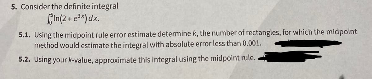 5. Consider the definite integral
fIn(2 + e3*)dx.
5.1. Using the midpoint rule error estimate determine k, the number of rectangles, for which the midpoint
method would estimate the integral with absolute error less than 0.001.
5.2. Using your k-value, approximate this integral using the midpoint rule.
