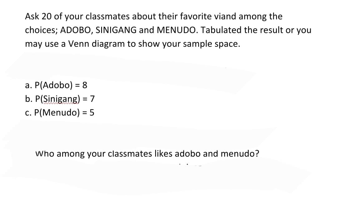 Ask 20 of your classmates about their favorite viand among the
choices; ADOBO, SINIGANG and MENUDO. Tabulated the result or you
may use a Venn diagram to show your sample space.
a. P(Adobo) = 8
b. P(Sinigang) = 7
c. P(Menudo) = 5
Who among your classmates likes adobo and menudo?

