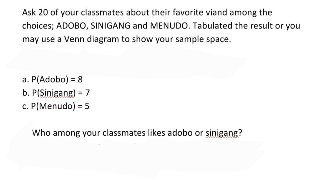 Ask 20 of your classmates about their favorite viand among the
choices; ADOBO, SINIGANG and MENUDO. Tabulated the result or you
may use a Venn diagram to show your sample space.
a. P(Adobo) = 8
%3D
b. P(Sinigang) =7
c. P(Menudo) = 5
Who among your classmates likes adobo or sinigang?

