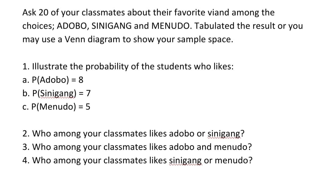 Ask 20 of your classmates about their favorite viand among the
choices; ADOBO, SINIGANG and MENUDO. Tabulated the result or you
may use a Venn diagram to show your sample space.
1. Illustrate the probability of the students who likes:
a. P(Adobo) = 8
b. P(Sinigang) =7
c. P(Menudo) = 5
2. Who among your classmates likes adobo or sinigang?
3. Who among your classmates likes adobo and menudo?
4. Who among your classmates likes sinigang or menudo?
