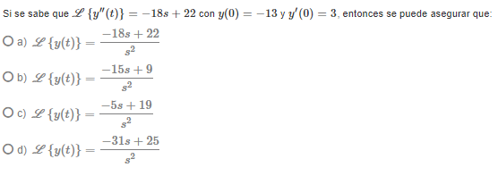Si se sabe que L {y"(t)} = -18s + 22 con y(0) = -13 y y' (0) = 3, entonces se puede asegurar que:
-18s + 22
O a) L {y(t)}
-15s +9
O b) L {y(t)}
-5s + 19
Oc) L{y(t)}
-31s + 25
O d) L {y(t)}
