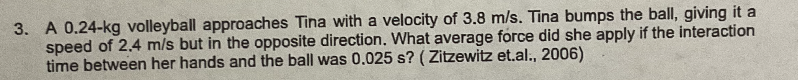 3. A 0.24-kg volleyball approaches Tina with a velocity of 3.8 m/s. Tina bumps the ball, giving it a
speed of 2.4 m/s but in the opposite direction. What average force did she apply if the interaction
time between her hands and the ball was 0.025 s? (Zitzewitz et.al., 2006)