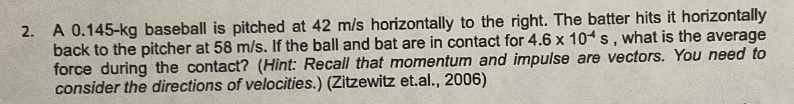 2. A 0.145-kg baseball is pitched at 42 m/s horizontally to the right. The batter hits it horizontally
back to the pitcher at 58 m/s. If the ball and bat are in contact for 4.6 x 10s, what is the average
force during the contact? (Hint: Recall that momentum and impulse are vectors. You need to
consider the directions of velocities.) (Zitzewitz et.al., 2006)