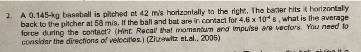 2. A 0.145-kg baseball is pitched at 42 m/s horizontally to the right. The batter hits it horizontally
back to the pitcher at 58 m/s. If the ball and bat are in contact for 4.6 x 104 s, what is the average
force during the contact? (Hint: Recall that momentum and impulse are vectors. You need to
consider the directions of velocities.) (Zitzewitz et.al., 2006)
giving it a
