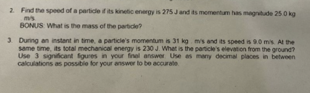 2. Find the speed of a particle if its kinetic energy is 275 J and its momentum has magnitude 25.0 kg
m/s.
BONUS: What is the mass of the particle?
3. During an instant in time, a particle's momentum is 31 kg. m/s and its speed is 9.0 m/s. At the
same time, its total mechanical energy is 230 J. What is the particle's elevation from the ground?
Use 3 significant figures in your final answer. Use as many decimal places in between
calculations as possible for your answer to be accurate.