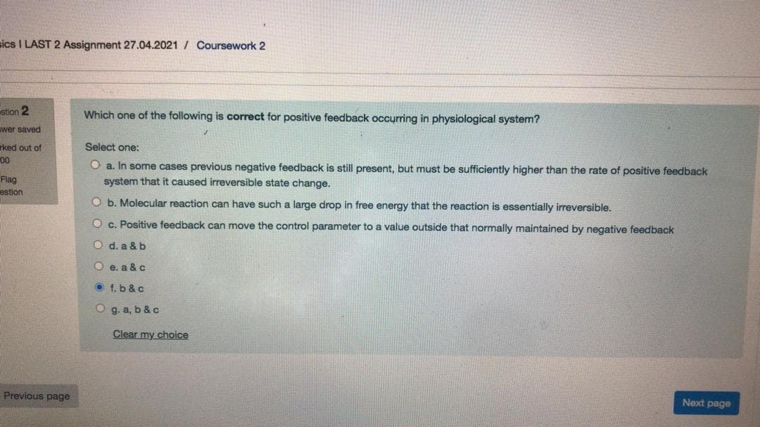 sics I LAST 2 Assignment 27.04.2021 / Coursework 2
stion 2
Which one of the following is correct for positive feedback occyrring in physiological system?
wer saved
Select one:
rked out of
00
O a. In some cases previous negative feedback is still present, but must be sufficiently higher than the rate of positive feedback
system that it caused irreversible state change.
Flag
estion
O b. Molecular reaction can have such a large drop in free energy that the reaction is essentially irreversible.
O c. Positive feedback can move the control parameter to a value outside that normally maintained by negative feedback
O d. a & b
O e. a & c
O f.b &c
O g. a, b & c
Clear my choice
Next page
Previous page
