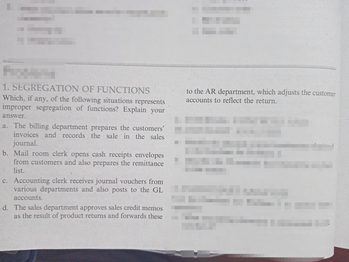 1. SEGREGATION OF FUNCTIONS
to the AR department, which adjusts the customer
Which, if any, of the following situations represents
improper segregation of functions? Explain your
accounts to reflect the return.
answer.
a. The billing department prepares the customers'
invoices and records the sale in the sales
journal.
b. Mail room clerk opens cash receipts envelopes
from customers and also prepares the remittance
list.
c. Accounting clerk receives journal vouchers from
various departments and also posts to the GL
accounts.
d. The sales department approves sales credit memos
as the result of product returns and forwards these
