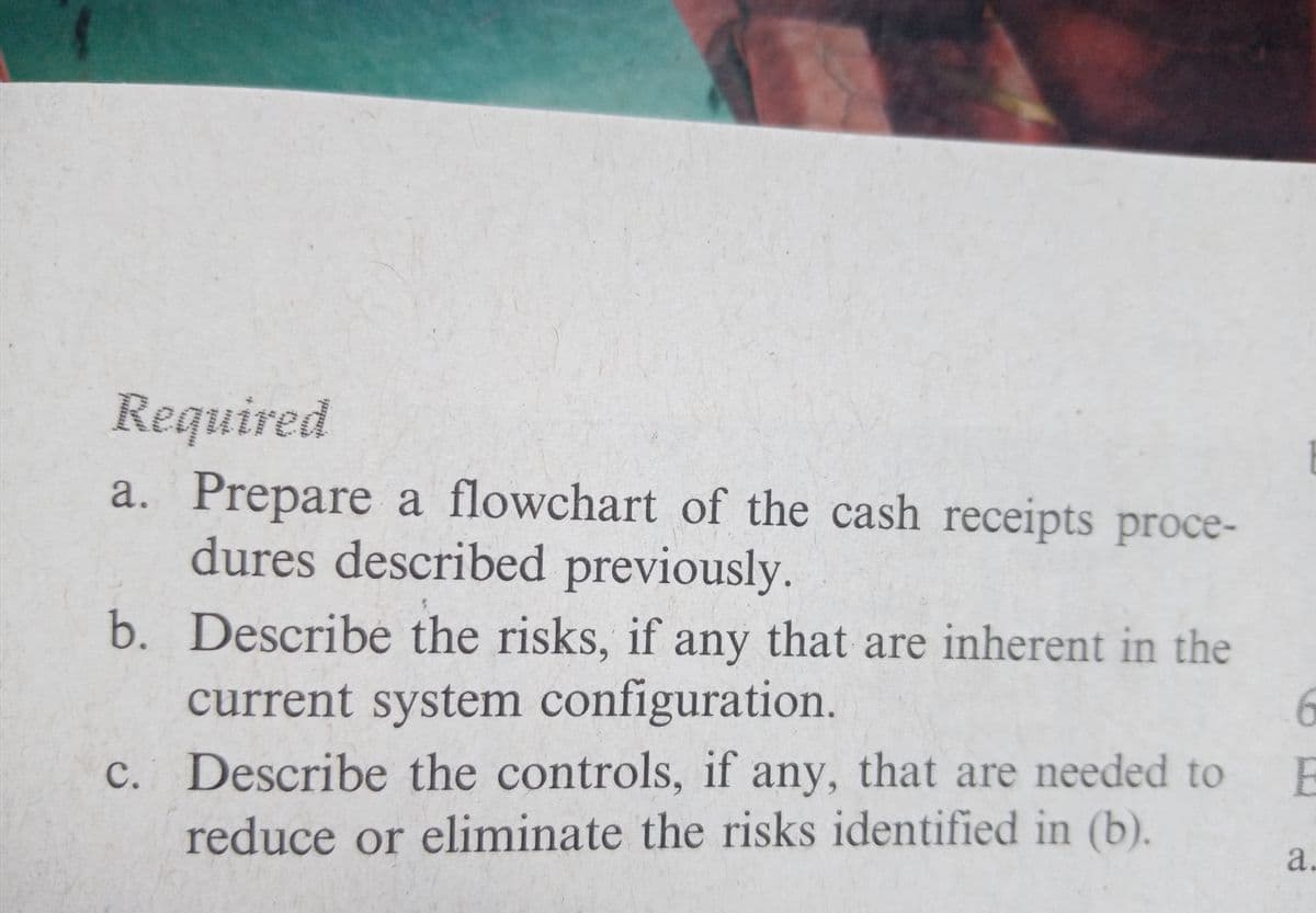 Required
a. Prepare a flowchart of the cash receipts proce-
dures described previously.
b. Describe the risks, if any that are inherent in the
current system configuration.
6.
c. Describe the controls, if any, that are needed to
E
reduce or eliminate the risks identified in (b).
a.
