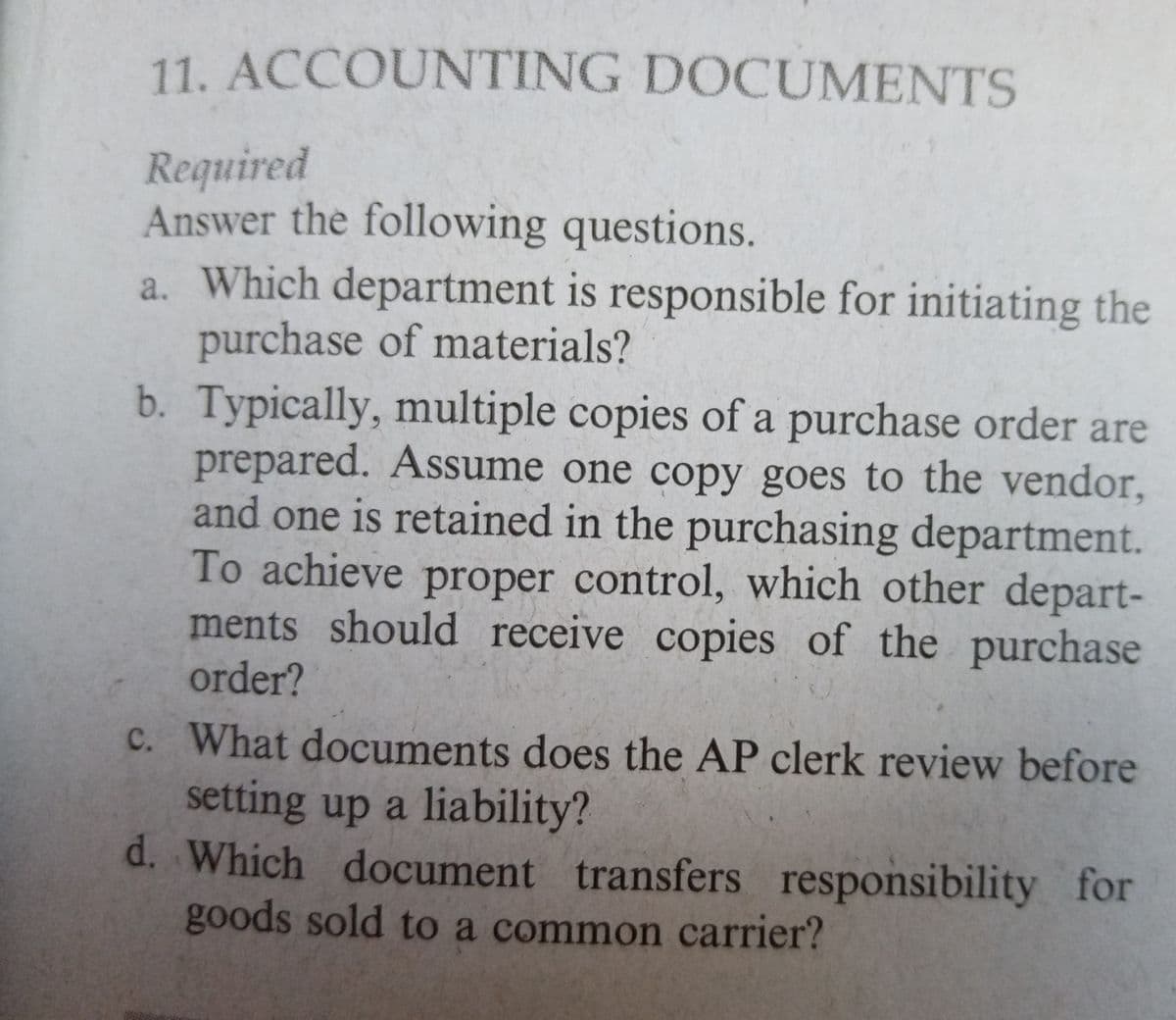 11. ACCOUNTING DOCUMENTS
Required
Answer the following questions.
a. Which department is responsible for initiating the
purchase of materials?
b. Typically, multiple copies of a purchase order are
prepared. Assume one copy goes to the vendor,
and one is retained in the purchasing department.
To achieve proper control, which other depart-
ments should receive copies of the purchase
order?
c. What documents does the AP clerk review before
setting up a liability?
d. Which document transfers responsibility for
goods sold to a common carrier?

