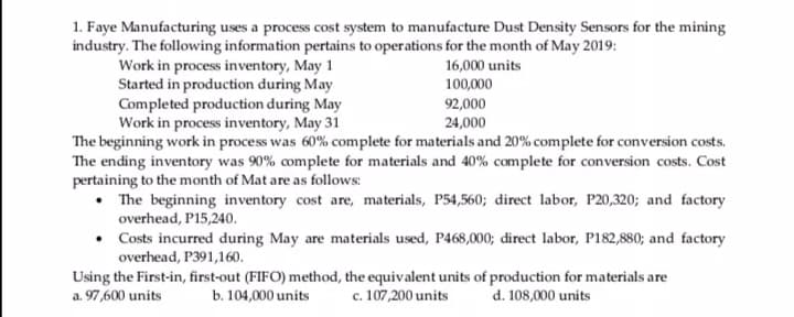 1. Faye Manufacturing uses a process cost system to manufacture Dust Density Sensors for the mining
industry. The following information pertains to operations for the month of May 2019:
Work in process inventory, May 1
Started in production during May
Completed production during May
Work in process inventory, May 31
The beginning work in process was 60% complete for materials and 20% complete for conversion costs.
The ending inventory was 90% complete for materials and 40% complete for conversion costs. Cost
pertaining to the month of Mat are as follows:
• The beginning inventory cost are, materials, P54,560; direct labor, P20,320; and factory
overhead, P15,240.
• Costs incurred during May are materials used, P468,000; direct labor, P182,880; and factory
overhead, P391,160.
16,000 units
100,000
92,000
24,000
Using the First-in, first-out (FIFO) method, the equivalent units of production for materials are
a. 97,600 units
d. 108,000 units
b. 104,000 units
c. 107,200 units
