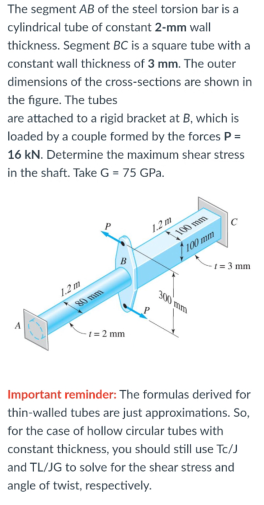 The segment AB of the steel torsion bar is a
cylindrical tube of constant 2-mm wall
thickness. Segment BC is a square tube with a
constant wall thickness of 3 mm. The outer
dimensions of the cross-sections are shown in
the figure. The tubes
are attached to a rigid bracket at B, which is
loaded by a couple formed by the forces P =
16 kN. Determine the maximum shear stress
in the shaft. Take G = 75 GPa.
1.2m
100 mm
1.2m
1 = 3 mm
1= 2 mm
Important reminder: The formulas derived for
thin-walled tubes are just approximations. So,
for the case of hollow circular tubes with
constant thickness, you should still use Tc/J
and TL/JG to solve for the shear stress and
angle of twist, respectively.