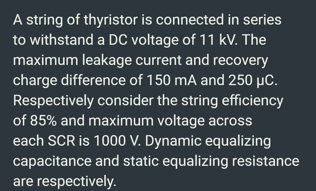 A string of thyristor is connected in series
to withstand a DC voltage of 11 kV. The
maximum leakage current and recovery
charge difference of 150 mA and 250 µC.
Respectively consider the string efficiency
of 85% and maximum voltage across
each SCR is 1000 V. Dynamic equalizing
capacitance and static equalizing resistance
are respectively.