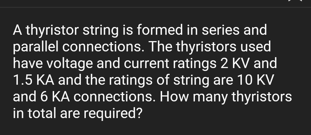 A thyristor string is formed in series and
parallel connections. The thyristors used
have voltage and current ratings 2 KV and
1.5 KA and the ratings of string are 10 KV
and 6 KA connections. How many thyristors
in total are required?