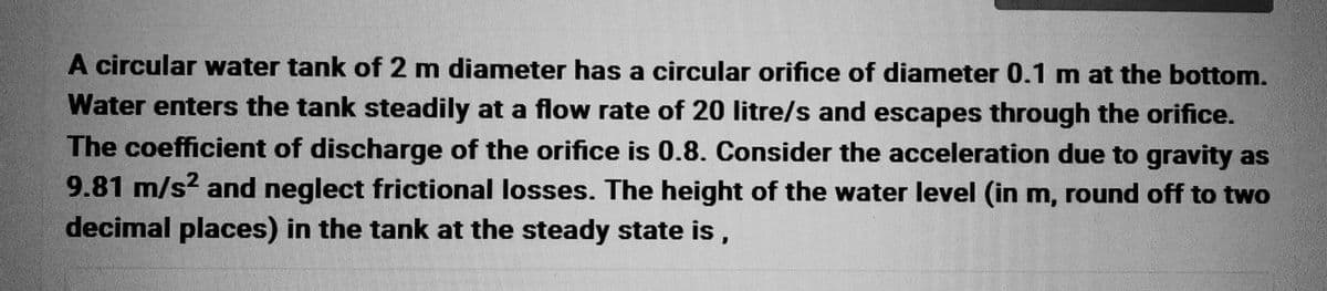 A circular water tank of 2 m diameter has a circular orifice of diameter 0.1 m at the bottom.
Water enters the tank steadily at a flow rate of 20 litre/s and escapes through the orifice.
The coefficient of discharge of the orifice is 0.8. Consider the acceleration due to gravity as
9.81 m/s² and neglect frictional losses. The height of the water level (in m, round off to two
decimal places) in the tank at the steady state is,
