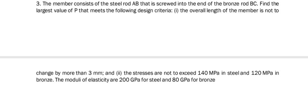 3. The member consists of the steel rod AB that is screwed into the end of the bronze rod BC. Find the
largest value of P that meets the following design criteria: (i) the overall length of the member is not to
change by more than 3 mm; and (ii) the stresses are not to exceed 140 MPa in steel and 120 MPa in
bronze. The moduli of elasticity are 200 GPa for steel and 80 GPa for bronze
