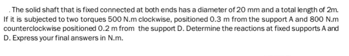 The solid shaft that is fixed connected at both ends has a diameter of 20 mm and a total length of 2m.
If it is subjected to two torques 500 N.m clockwise, positioned 0.3 m from the support A and 800 N.m
counterclockwise positioned 0.2 m from the support D. Determine the reactions at fixed supports A and
D. Express your final answers in N.m.
