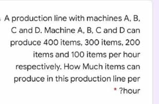 A production line with machines A, B,
C and D. Machine A, B, C and D can
produce 400 items, 300 items, 200
items and 100 items per hour
respectively. How Much items can
produce in this production line per
* ?hour
