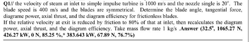 Q1// the velocity of steam at inlet to simple impulse turbine is 1000 m/s and the nozzle single is 20°. The
blade speed is 400 m/s and the blades are symmetrical. Determine the blade angle, tangential force,
diagrame power, axial thrust, and the diagram efficiency for frictionless blades.
If the relative velocity at exit is reduced by friction to 80% of that at inlet, then recalculates the diagram
power, axial thrust, and the diagram efficiency. Take mass flow rate 1 kg/s .Answer (32.5°, 1065.27 N,
426.27 kW, 0 N, 85.25 %,* 383.643 kW, 67.89 N, 76.7%)
