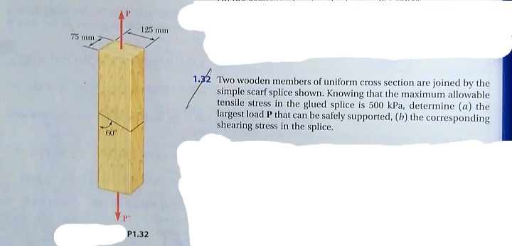 125 mm
75 mm
1,32
Two wooden members of uniform cross section are joined by the
simple scarf splice shown. Knowing that the maximum allowable
tensile stress in the glued splice is 500 kPa, determine (a) the
largest load P that can be safely supported, (b) the corresponding
shearing stress in the splice.
60"
P'
P1.32
