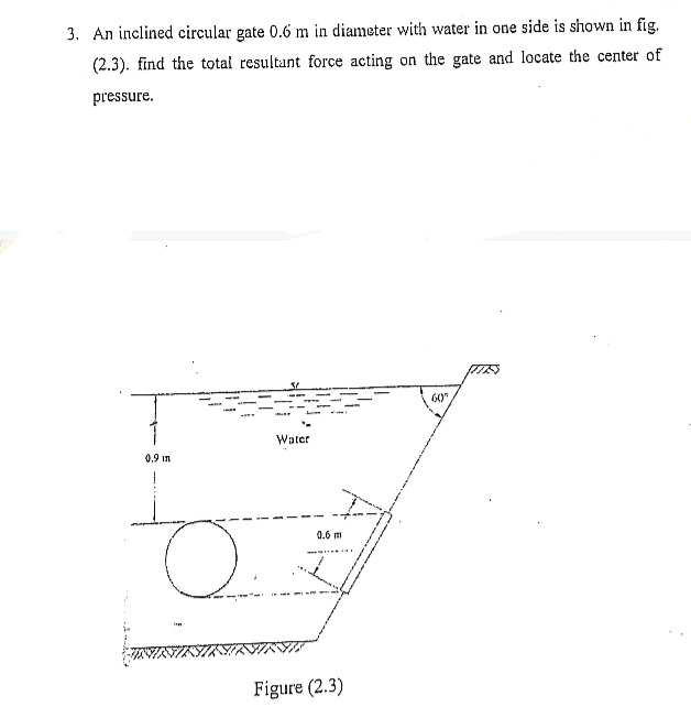 3. An inclined circular gate 0.6 m in diameter with water in one side is shown in fig.
(2.3). find the total resultant force acting on the gate and locate the center of
pressure.
60
Water
0,9 in
0.6 m
Figure (2.3)
