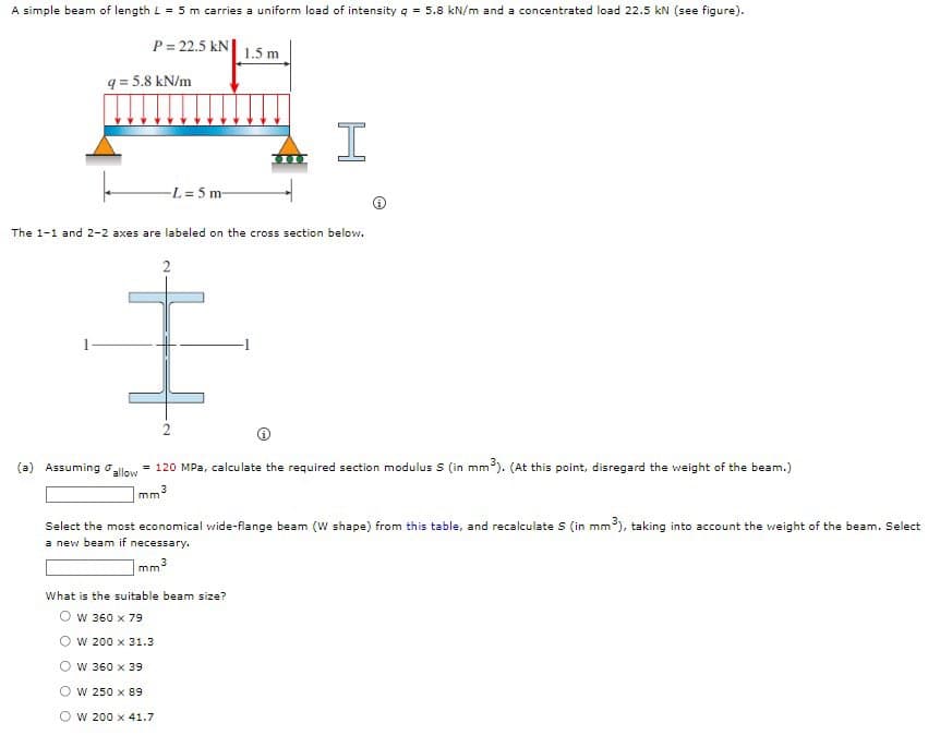 A simple beam of length L = 5 m carries a uniform load of intensity q = 5.8 kN/m and a concentrated load 22.5 kN (see figure).
P = 22.5 kN
1.5 m
q = 5.8 kN/m
-L 5 m-
The 1-1 and 2-2 axes are labeled on the cross section below.
(a) Assuming oalow = 120 MPa, calculate the required section modulus S (in mm). (At this point, disregard the weight of the beam.)
Select the most economical wide-flange beam (W shape) from this table, and recalculate S (in mm), taking into account the weight of the beam. Select
a new beam if necessary.
mm3
What is the suitable beam size?
O w 360 x 79
w 200 x 31.3
O w 360 x 39
O w 250 x 89
O w 200 x 41.7
